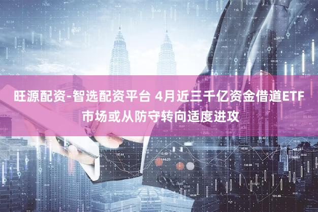 旺源配资-智选配资平台 4月近三千亿资金借道ETF 市场或从防守转向适度进攻