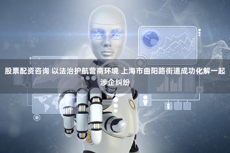 股票配资咨询 以法治护航营商环境 上海市曲阳路街道成功化解一起涉企纠纷
