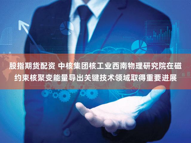 股指期货配资 中核集团核工业西南物理研究院在磁约束核聚变能量导出关键技术领域取得重要进展