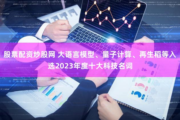 股票配资炒股网 大语言模型、量子计算、再生稻等入选2023年度十大科技名词