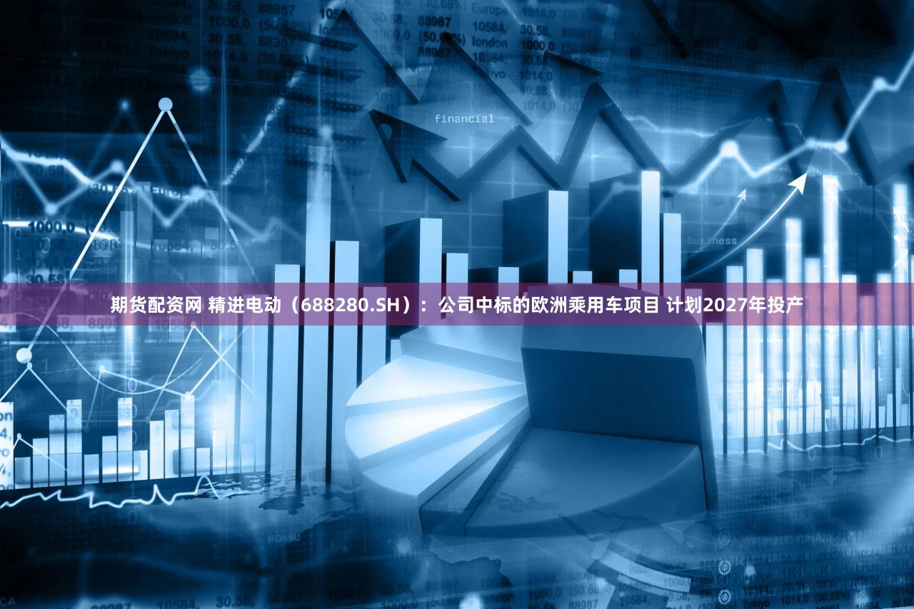 期货配资网 精进电动(688280.SH):公司中标的欧洲乘用车项目 计划2027年投产