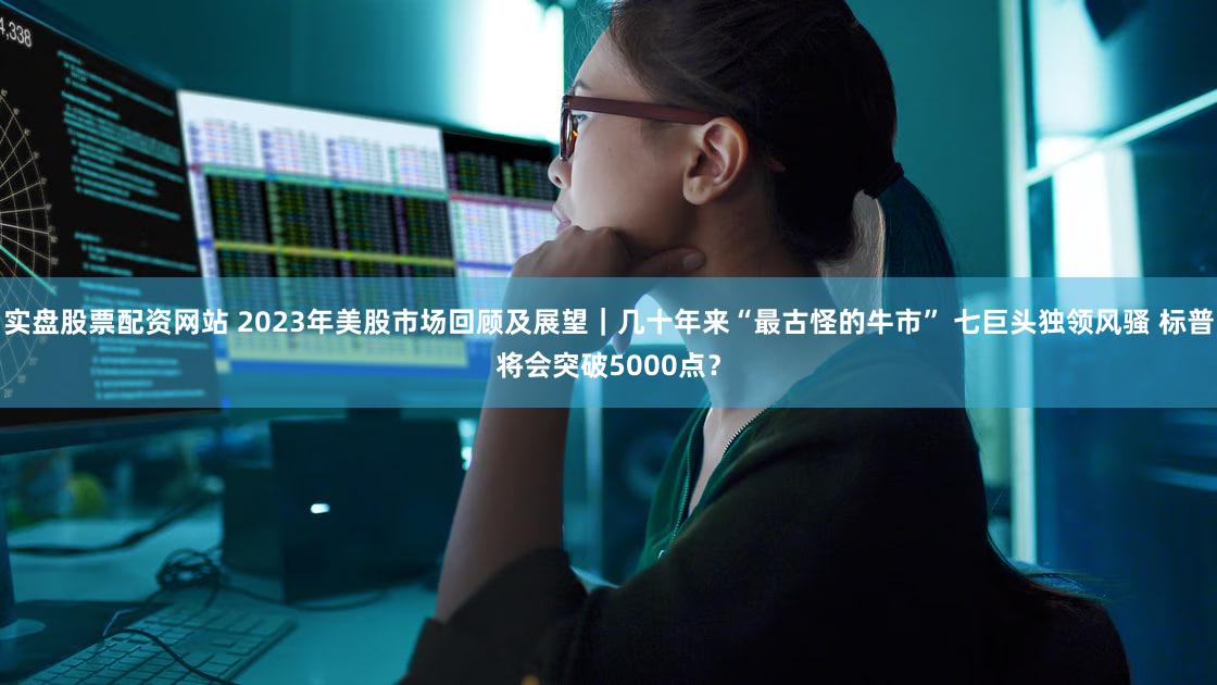 实盘股票配资网站 2023年美股市场回顾及展望|几十年来“最古怪的牛市” 七巨头独领风骚 标普将会突破5000点?