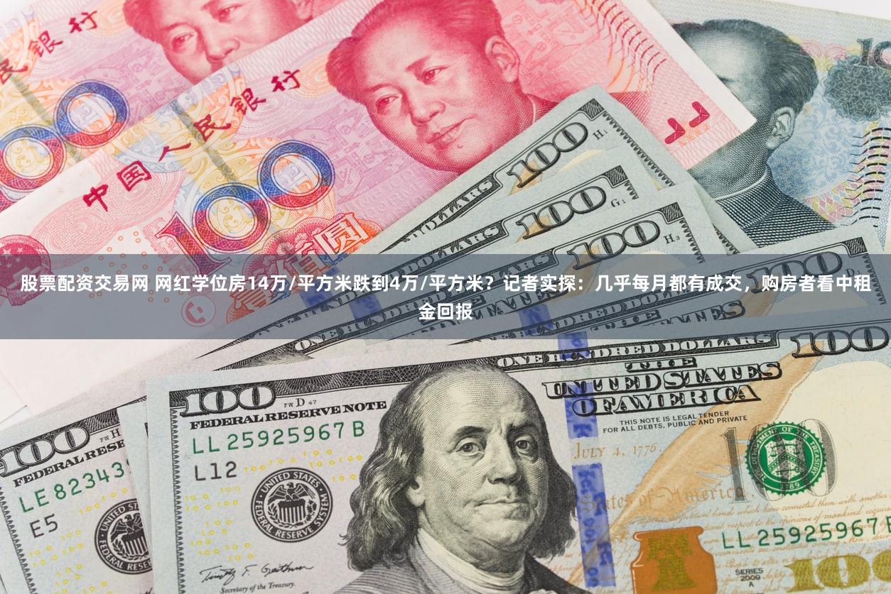 股票配资交易网 网红学位房14万/平方米跌到4万/平方米?记者实探:几乎每月都有成交,购房者看中租金回报