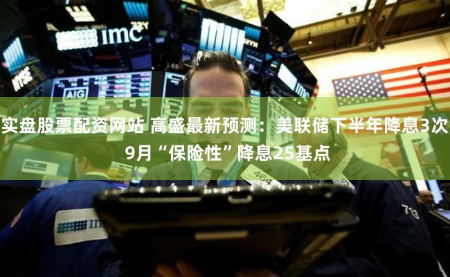 实盘股票配资网站 高盛最新预测:美联储下半年降息3次 9月“保险性”降息25基点