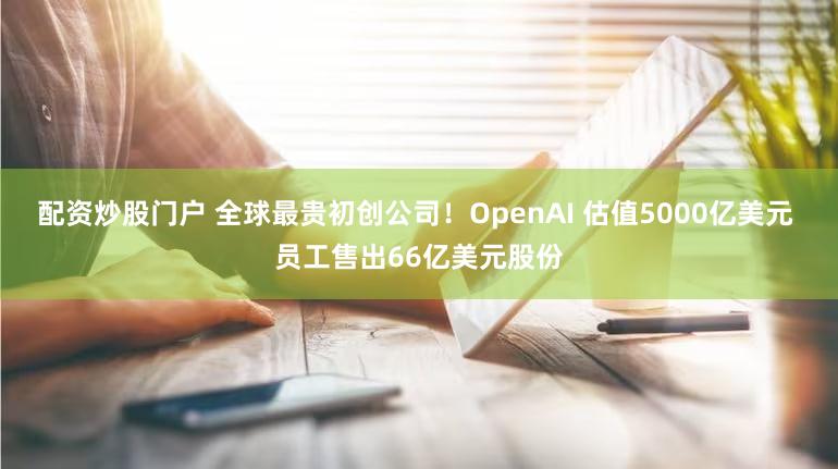 配资炒股门户 全球最贵初创公司!OpenAI 估值5000亿美元 员工售出66亿美元股份
