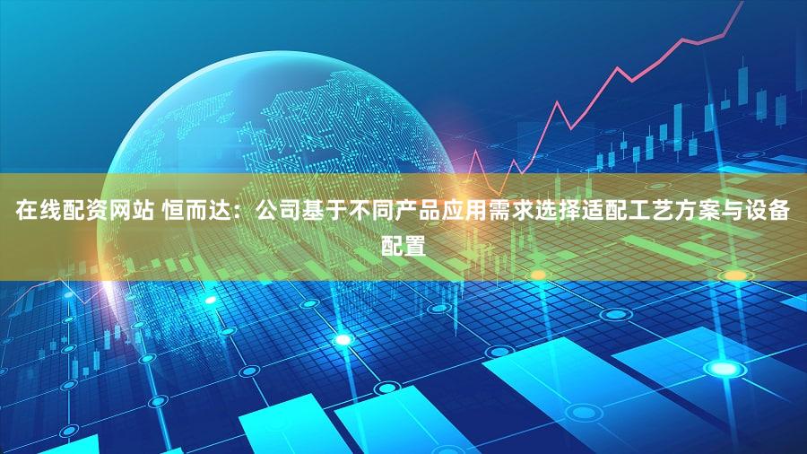 在线配资网站 恒而达:公司基于不同产品应用需求选择适配工艺方案与设备配置