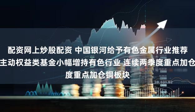 配资网上炒股配资 中国银河给予有色金属行业推荐评级:主动权益类基金小幅增持有色行业 连续两季度重点加仓铜板块