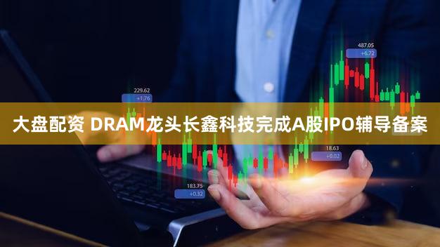 大盘配资 DRAM龙头长鑫科技完成A股IPO辅导备案