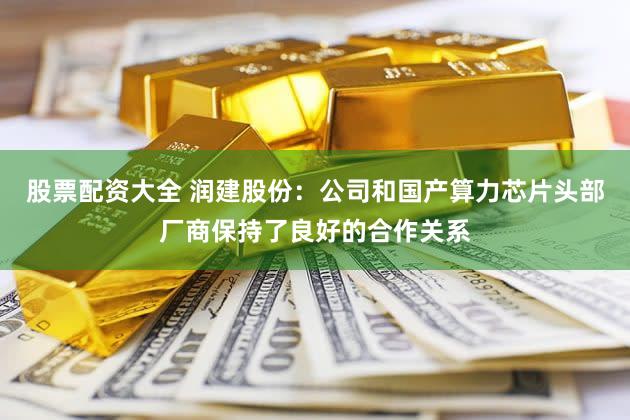 股票配资大全 润建股份:公司和国产算力芯片头部厂商保持了良好的合作关系