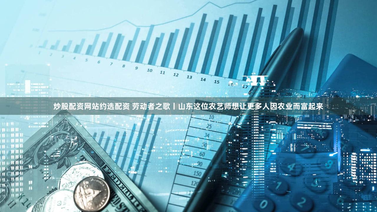 炒股配资网站约选配资 劳动者之歌丨山东这位农艺师想让更多人因农业而富起来