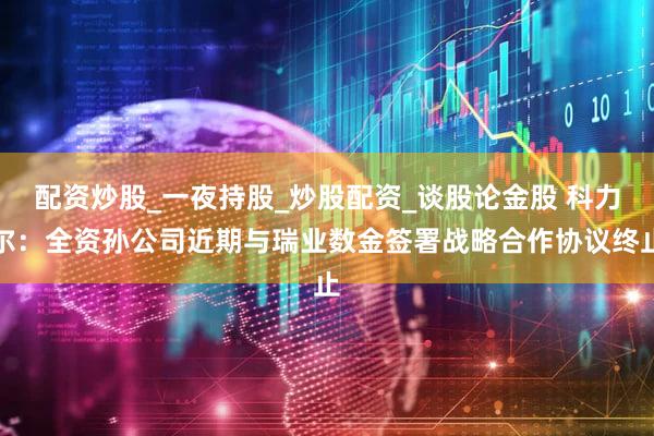 配资炒股_一夜持股_炒股配资_谈股论金股 科力尔:全资孙公司近期与瑞业数金签署战略合作协议终止