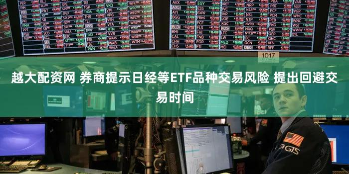 越大配资网 券商提示日经等ETF品种交易风险 提出回避交易时间