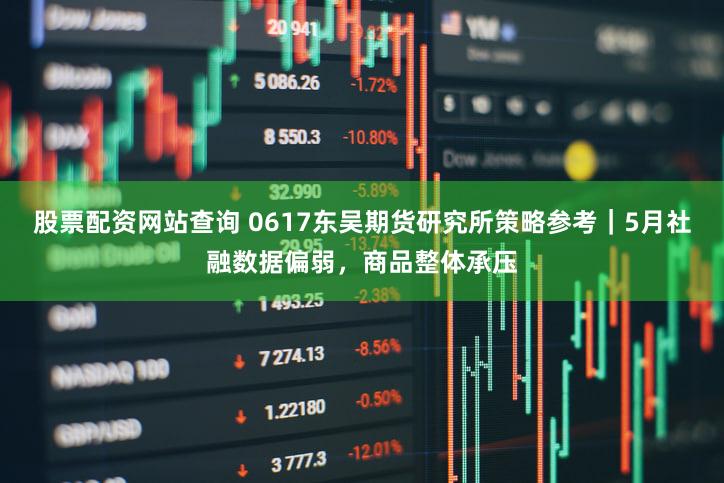 股票配资网站查询 0617东吴期货研究所策略参考|5月社融数据偏弱,商品整体承压