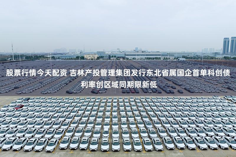 股票行情今天配资 吉林产投管理集团发行东北省属国企首单科创债 利率创区域同期限新低