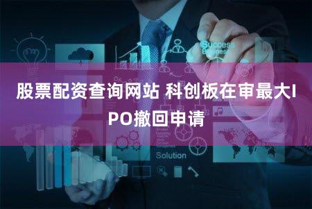 股票配资查询网站 科创板在审最大IPO撤回申请
