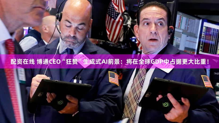 配资在线 博通CEO“狂赞”生成式AI前景:将在全球GDP中占据更大比重!