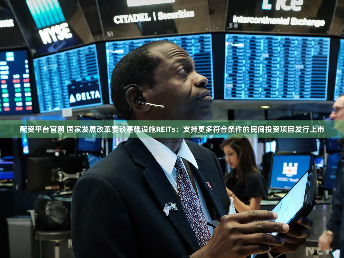 配资平台官网 国家发展改革委谈基础设施REITs:支持更多符合条件的民间投资项目发行上市