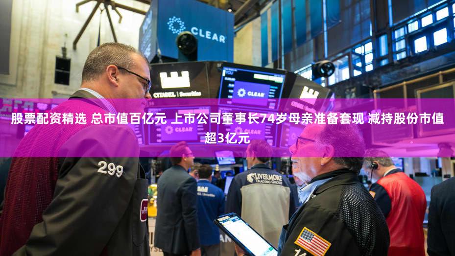 股票配资精选 总市值百亿元 上市公司董事长74岁母亲准备套现 减持股份市值超3亿元
