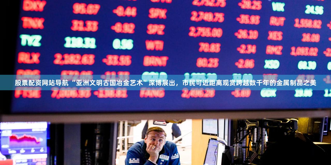 股票配资网站导航 “亚洲文明古国冶金艺术”深博展出,市民可近距离观赏跨越数千年的金属制品之美