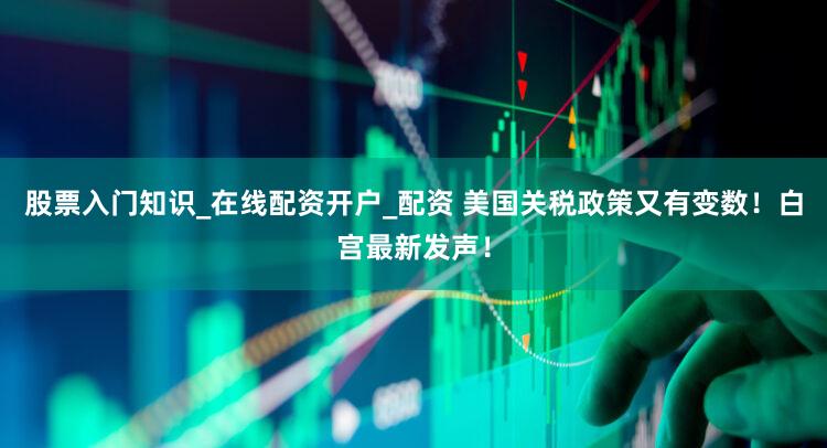 股票入门知识_在线配资开户_配资 美国关税政策又有变数!白宫最新发声!