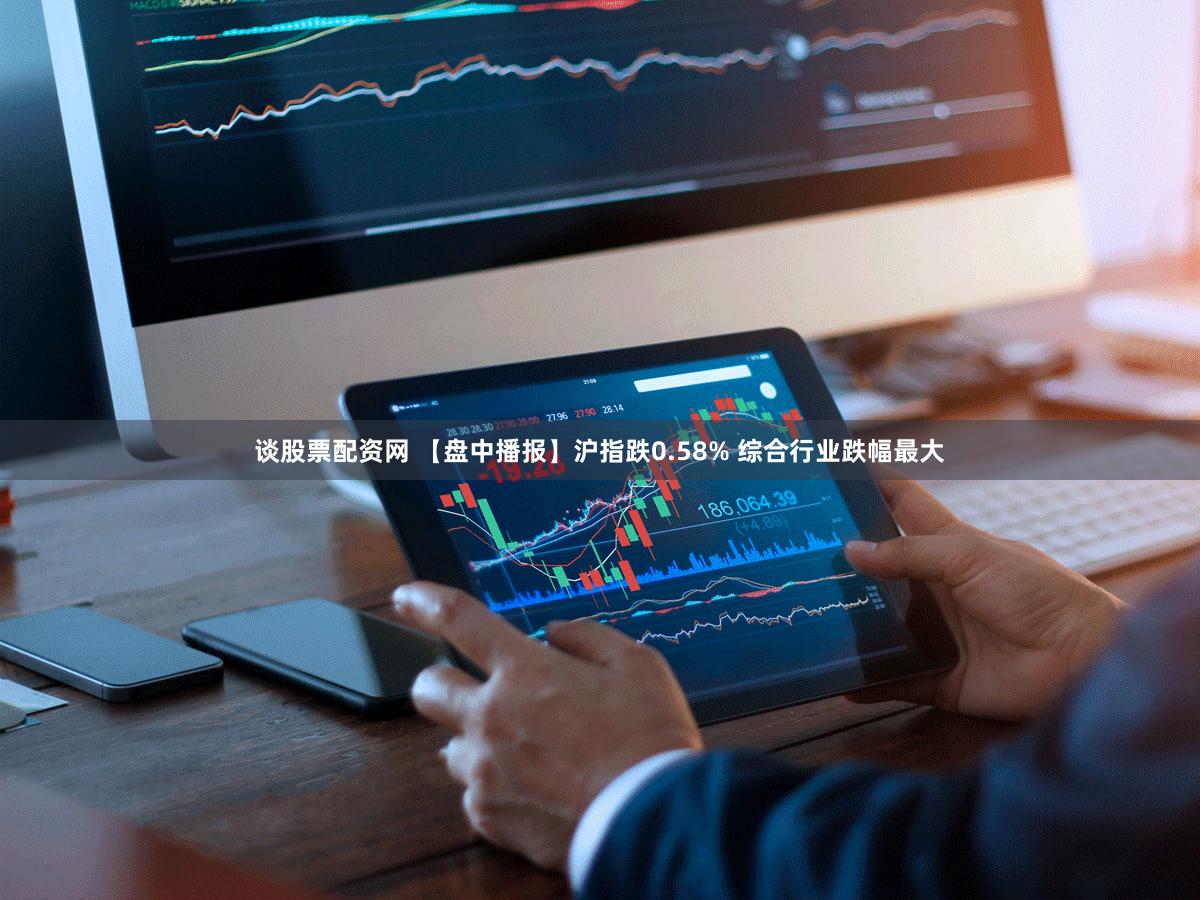 谈股票配资网 【盘中播报】沪指跌0.58% 综合行业跌幅最大
