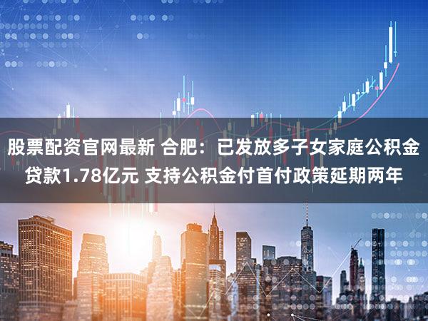 股票配资官网最新 合肥:已发放多子女家庭公积金贷款1.78亿元 支持公积金付首付政策延期两年