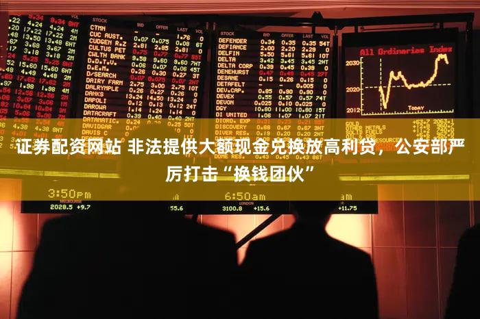 证券配资网站 非法提供大额现金兑换放高利贷,公安部严厉打击“换钱团伙”