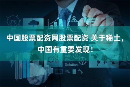 中国股票配资网股票配资 关于稀土,中国有重要发现!