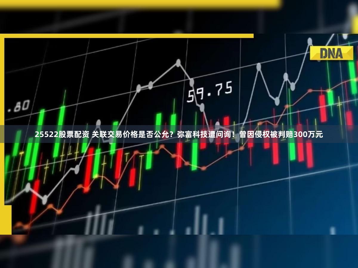 25522股票配资 关联交易价格是否公允?弥富科技遭问询!曾因侵权被判赔300万元