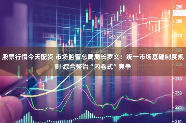 股票行情今天配资 市场监管总局局长罗文:统一市场基础制度规则 综合整治“内卷式”竞争