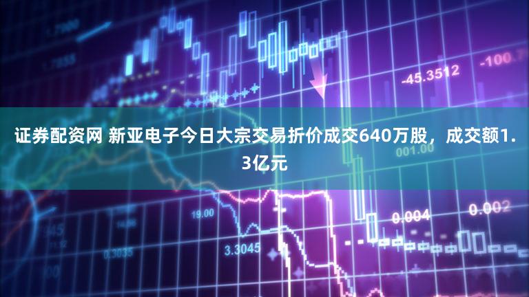 证券配资网 新亚电子今日大宗交易折价成交640万股,成交额1.3亿元
