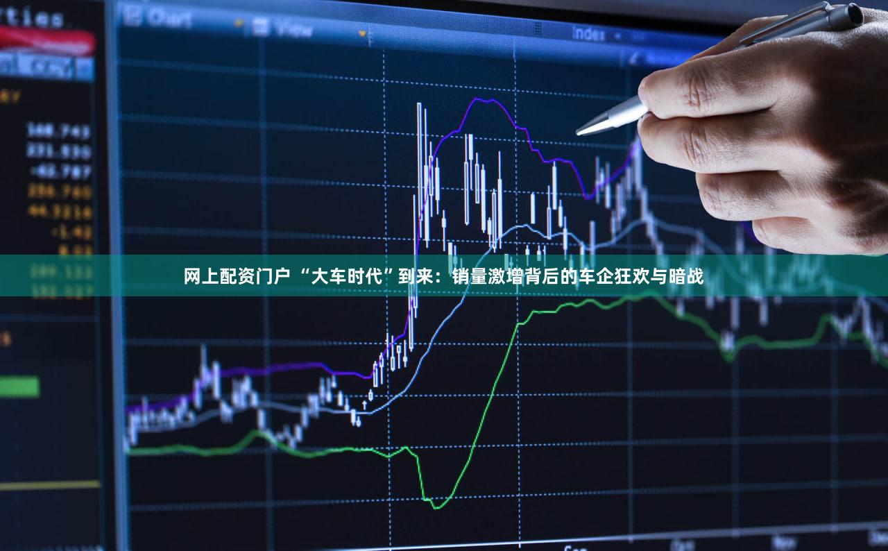网上配资门户 “大车时代”到来:销量激增背后的车企狂欢与暗战