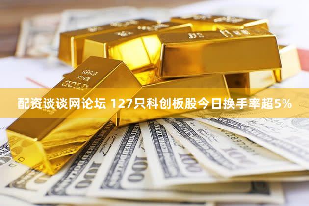 配资谈谈网论坛 127只科创板股今日换手率超5%
