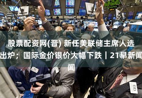 股票配资网(晋) 新任美联储主席人选出炉;国际金价银价大幅下跌|21早新闻
