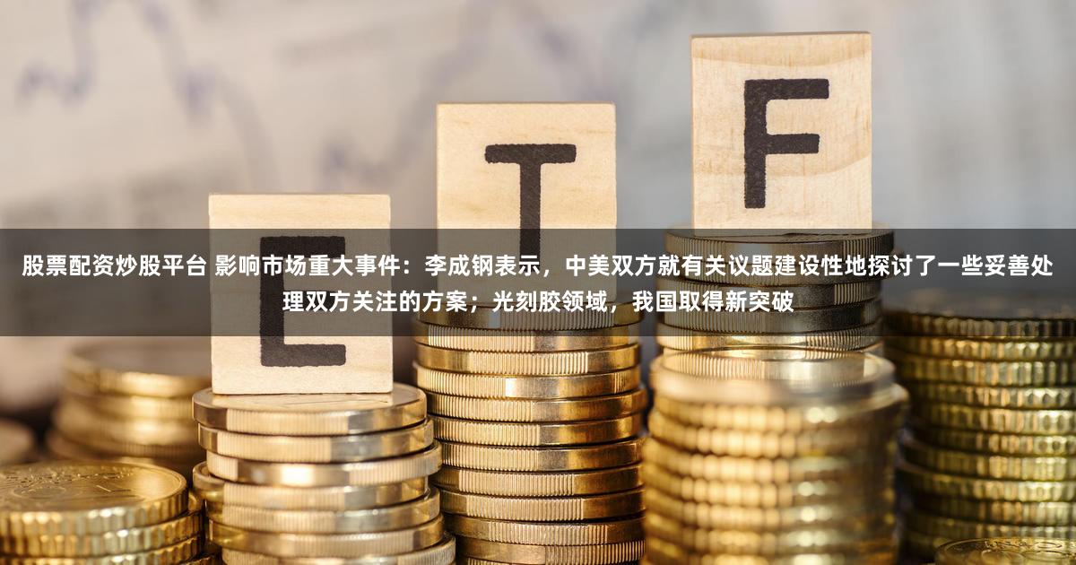 股票配资炒股平台 影响市场重大事件:李成钢表示,中美双方就有关议题建设性地探讨了一些妥善处理双方关注的方案;光刻胶领域,我国取得新突破