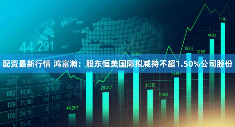 配资最新行情 鸿富瀚:股东恒美国际拟减持不超1.50%公司股份