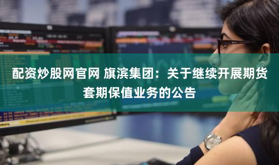 配资炒股网官网 旗滨集团:关于继续开展期货套期保值业务的公告