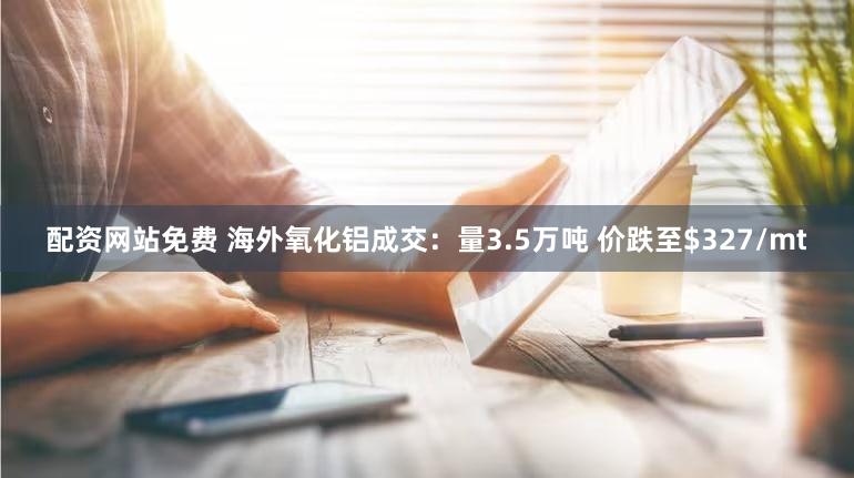 配资网站免费 海外氧化铝成交:量3.5万吨 价跌至$327/mt