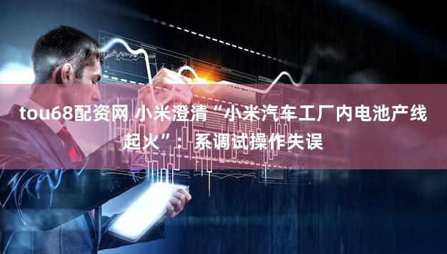tou68配资网 小米澄清“小米汽车工厂内电池产线起火”:系调试操作失误