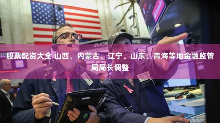 股票配资大全 山西、内蒙古、辽宁、山东、青海等地金融监管局局长调整
