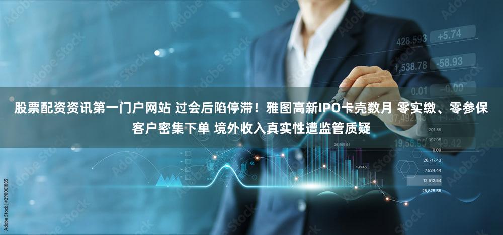 股票配资资讯第一门户网站 过会后陷停滞!雅图高新IPO卡壳数月 零实缴、零参保客户密集下单 境外收入真实性遭监管质疑