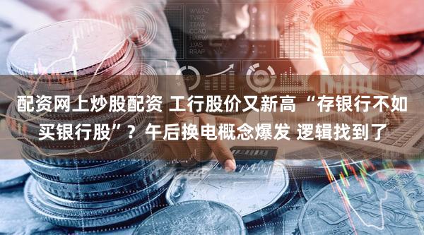 配资网上炒股配资 工行股价又新高 “存银行不如买银行股”?午后换电概念爆发 逻辑找到了