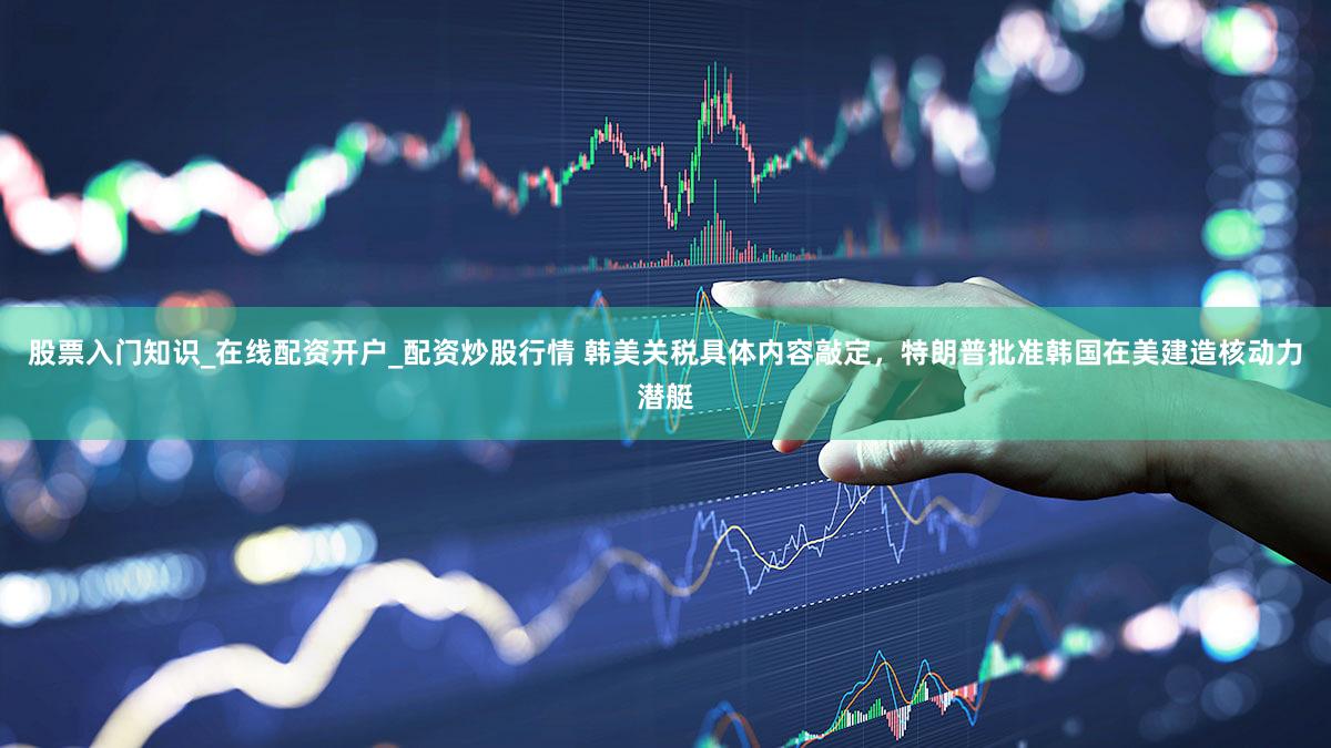 股票入门知识_在线配资开户_配资炒股行情 韩美关税具体内容敲定,特朗普批准韩国在美建造核动力潜艇