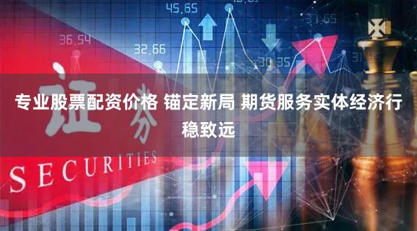 专业股票配资价格 锚定新局 期货服务实体经济行稳致远