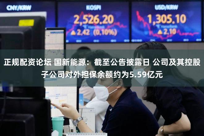 正规配资论坛 国新能源:截至公告披露日 公司及其控股子公司对外担保余额约为5.59亿元