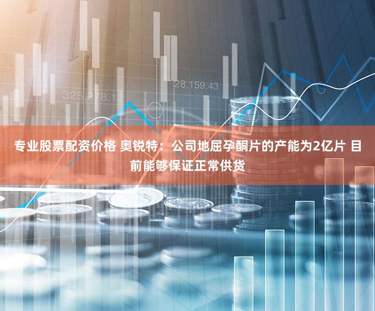 专业股票配资价格 奥锐特:公司地屈孕酮片的产能为2亿片 目前能够保证正常供货