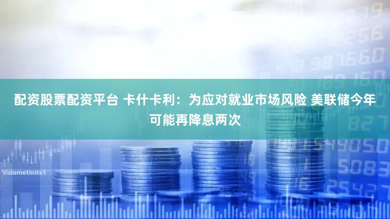 配资股票配资平台 卡什卡利:为应对就业市场风险 美联储今年可能再降息两次