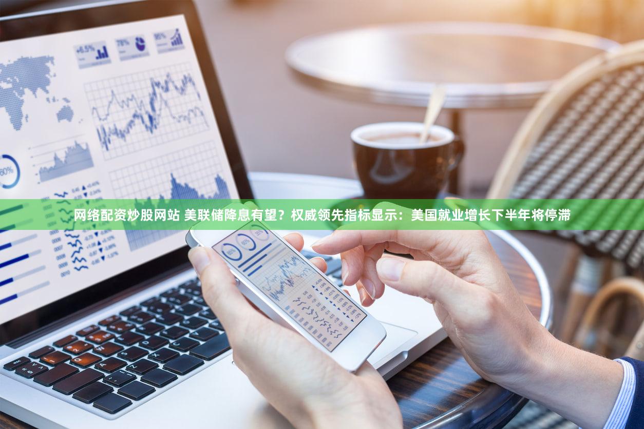 网络配资炒股网站 美联储降息有望?权威领先指标显示:美国就业增长下半年将停滞