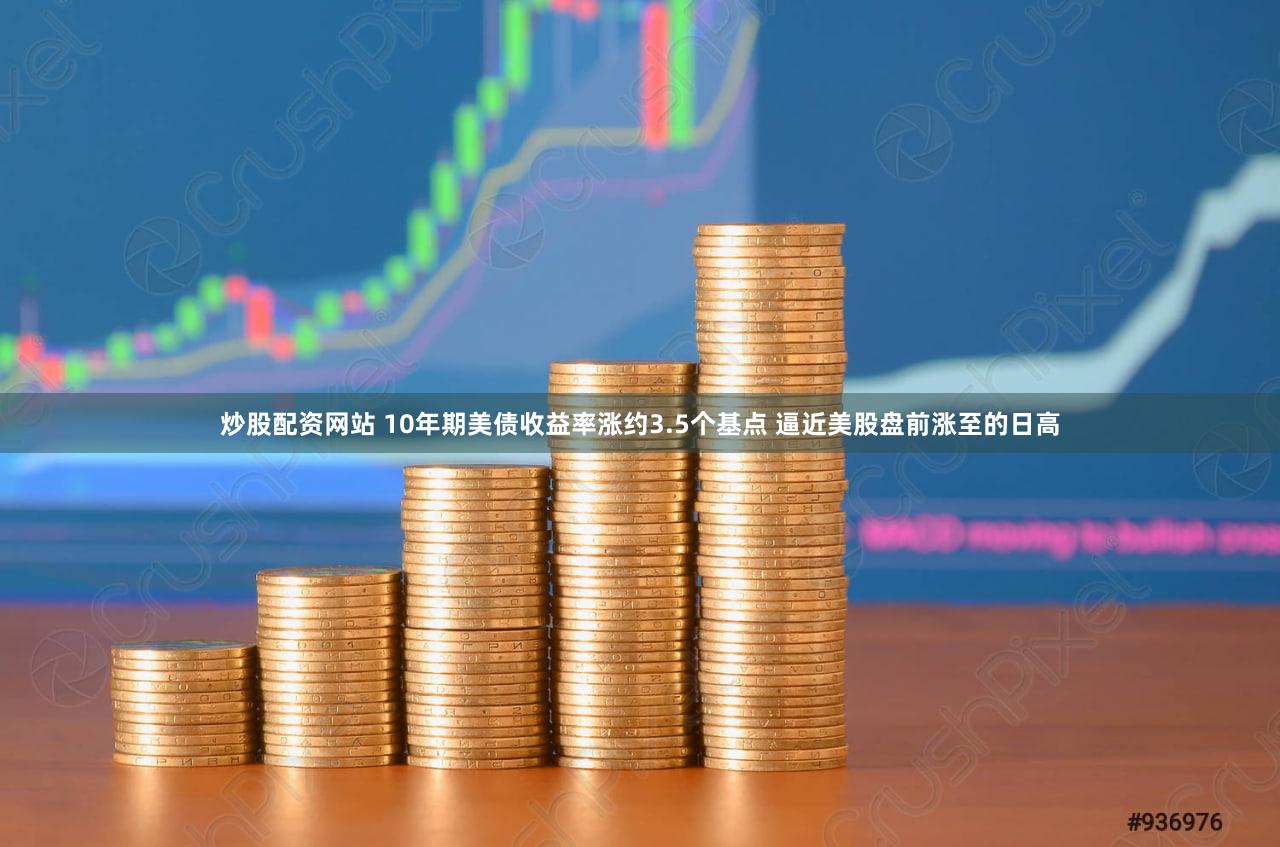 炒股配资网站 10年期美债收益率涨约3.5个基点 逼近美股盘前涨至的日高