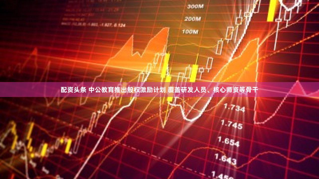 配资头条 中公教育推出股权激励计划 覆盖研发人员、核心师资等骨干